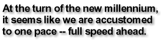 At the turn of the new millennium, it sees like we are accustomed to one pace-- full speed ahead.