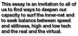This essay is an invitation to us all to find ways to deepen our capacity to surf the Inner-net and to seek balance between speed and stillness, high and low tech and the real and the virtual.