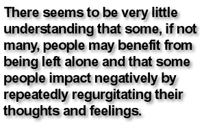 There seems to be very little understanding that some, if not many, people may benefit from being left alone and that some people impact negatively by repeatedly regurgitating their thoughts and feelings.