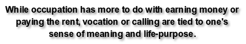 While occupation has more to do with earning money or paying the rent, vocation or calling are tied to one's sense of meaning and life-purpose.