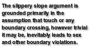 The slippery slope argument is grounded primarily in the assumption that touch or any boundary crossing, however trivial it may be, inevitably leads to sex and other boundary violations.