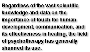 Regardless of the vast scientific knowledge and data on the importance of touch for human development, communication, and its effectiveness in healing, the field of psychotherapy has generally shunned its use.