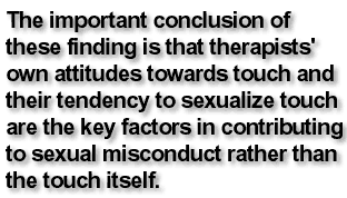 The important conclusion of these finding is that therapists' own attitudes towards touch and their tendency to sexualize touch are the key factors in contributing to sexual misconduct rather than the touch itself.