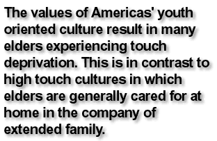 The values of Americas' youth oriented culture result in many elders experiencing touch deprivation. This is in contrast to high touch cultures in which elders are generally cared for at home in the company of extended family.