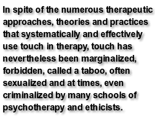 In spite of the numerous therapeutic approaches, theories and practices that systematically and effectively use touch in therapy, touch has nevertheless been marginalized, forbidden, called a taboo, often sexualized and at times, even criminalized by many schools of psychotherapy and ethicists.