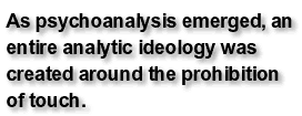 As psychoanalysis emerged, an entire analytic ideology was created around the prohibition of touch.