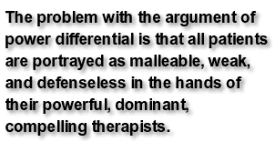 The problem with the argument of power differential is that all patients are portrayed as malleable, weak, and defenseless in the hands of their powerful, dominant, compelling therapists.